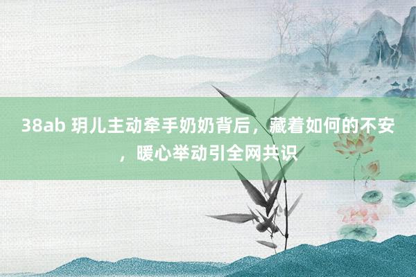 38ab 玥儿主动牵手奶奶背后，藏着如何的不安，暖心举动引全网共识