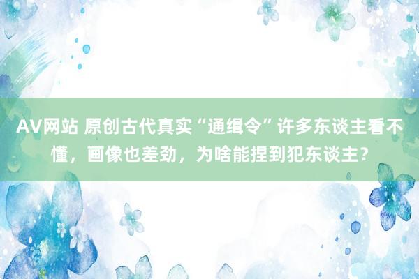 AV网站 原创古代真实“通缉令”许多东谈主看不懂，画像也差劲，为啥能捏到犯东谈主？