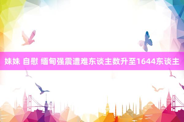 妹妹 自慰 缅甸强震遭难东谈主数升至1644东谈主