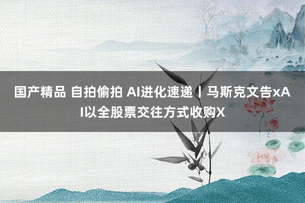 国产精品 自拍偷拍 AI进化速递丨马斯克文告xAI以全股票交往方式收购X