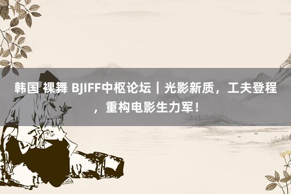 韩国 裸舞 BJIFF中枢论坛｜光影新质，工夫登程，重构电影生力军！
