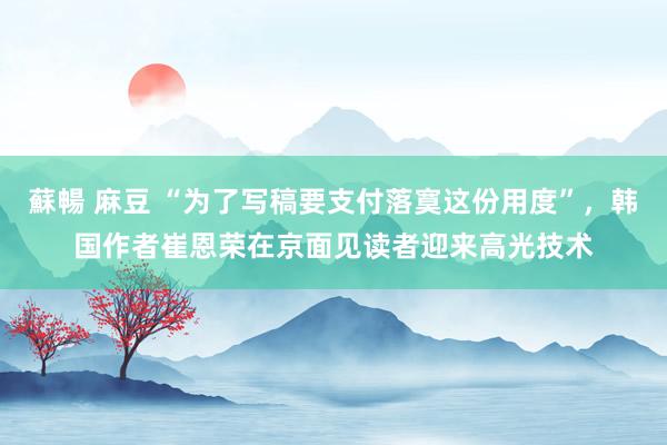 蘇暢 麻豆 “为了写稿要支付落寞这份用度”，韩国作者崔恩荣在京面见读者迎来高光技术