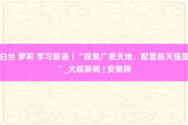 白丝 萝莉 学习新语｜“探索广袤天地，配置航天强国”_大皖新闻 | 安徽网