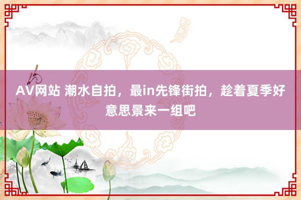 AV网站 潮水自拍，最in先锋街拍，趁着夏季好意思景来一组吧