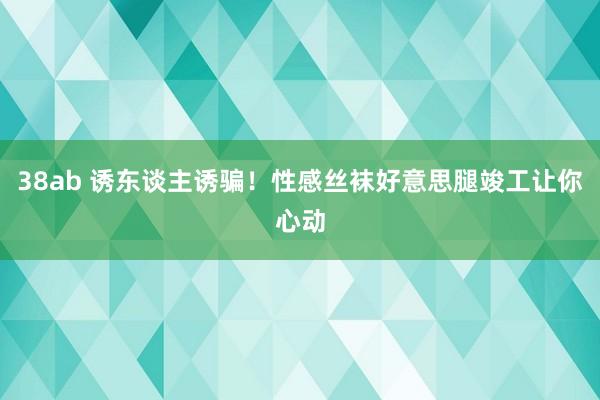 38ab 诱东谈主诱骗！性感丝袜好意思腿竣工让你心动