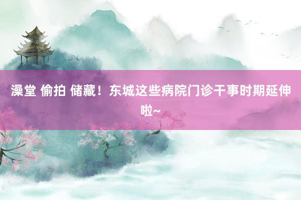澡堂 偷拍 储藏！东城这些病院门诊干事时期延伸啦~