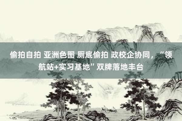 偷拍自拍 亚洲色图 厕底偷拍 政校企协同，“领航站+实习基地”双牌落地丰台