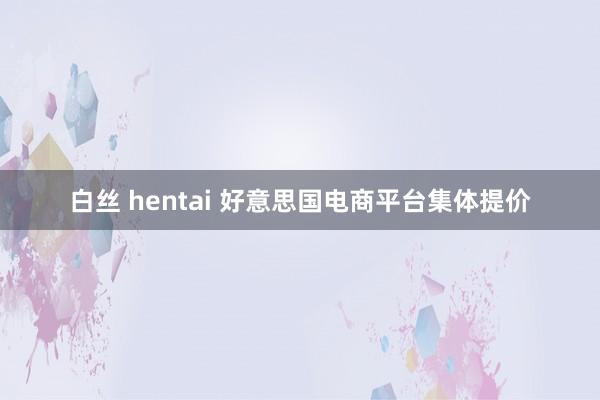白丝 hentai 好意思国电商平台集体提价